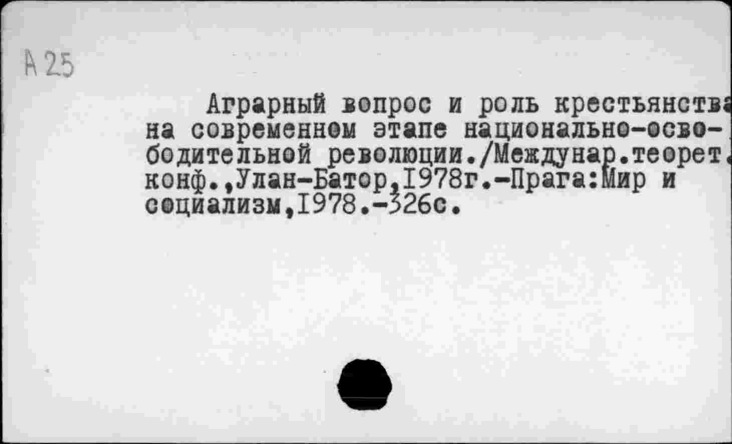 ﻿к 25
Аграрный вопрос и роль крестьянств« на современном этапе национально-осво-бодите льной революции./Междунар.те орет < конф.,Улан-Батор,1978г.-Прага:Мир и социализм,1978.->26с.